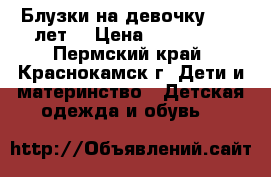 Блузки на девочку 8-12 лет. › Цена ­ 150-300 - Пермский край, Краснокамск г. Дети и материнство » Детская одежда и обувь   